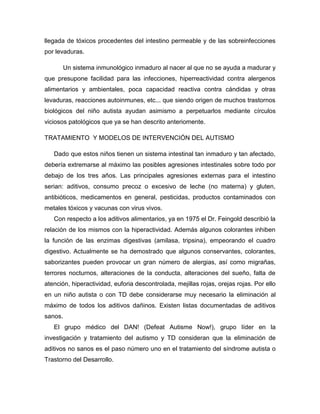 llegada de tóxicos procedentes del intestino permeable y de las sobreinfecciones
por levaduras.
Un sistema inmunológico inmaduro al nacer al que no se ayuda a madurar y
que presupone facilidad para las infecciones, hiperreactividad contra alergenos
alimentarios y ambientales, poca capacidad reactiva contra cándidas y otras
levaduras, reacciones autoinmunes, etc... que siendo origen de muchos trastornos
biológicos del niño autista ayudan asimismo a perpetuarlos mediante círculos
viciosos patológicos que ya se han descrito anteriomente.
TRATAMIENTO Y MODELOS DE INTERVENCIÓN DEL AUTISMO
Dado que estos niños tienen un sistema intestinal tan inmaduro y tan afectado,
debería extremarse al máximo las posibles agresiones intestinales sobre todo por
debajo de los tres años. Las principales agresiones externas para el intestino
serian: aditivos, consumo precoz o excesivo de leche (no materna) y gluten,
antibióticos, medicamentos en general, pesticidas, productos contaminados con
metales tóxicos y vacunas con virus vivos.
Con respecto a los aditivos alimentarios, ya en 1975 el Dr. Feingold describió la
relación de los mismos con la hiperactividad. Además algunos colorantes inhiben
la función de las enzimas digestivas (amilasa, tripsina), empeorando el cuadro
digestivo. Actualmente se ha demostrado que algunos conservantes, colorantes,
saborizantes pueden provocar un gran número de alergias, así como migrañas,
terrores nocturnos, alteraciones de la conducta, alteraciones del sueño, falta de
atención, hiperactividad, euforia descontrolada, mejillas rojas, orejas rojas. Por ello
en un niño autista o con TD debe considerarse muy necesario la eliminación al
máximo de todos los aditivos dañinos. Existen listas documentadas de aditivos
sanos.
El grupo médico del DAN! (Defeat Autisme Now!), grupo líder en la
investigación y tratamiento del autismo y TD consideran que la eliminación de
aditivos no sanos es el paso número uno en el tratamiento del síndrome autista o
Trastorno del Desarrollo.
 