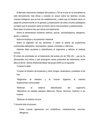 El llamado tratamiento biológico del autismo y TD es el que en la actualidad se
está demostrando más eficaz y consiste en actuar sobre los distintos círculos
viciosos biológicos que se han ido estableciendo, y dado que el intestino tiene un
papel tan predominante en la génesis y perpetuación de estos círculos patológicos
es lógico que la actuación sobre el mismo sea lo más prioritario y predominante.
Para tratar el autismo hay que actuar principalmente:
Sobre la alimentación (evitando aditivos, azúcar, xenoestrógenos, alergenos,
gluten y caseína)
Sobre la limpieza y recuperación intestinal
Sobre la digestión de los alimentos Y sobre el aporte de suplemento
nutricionales deficitarios: aminoácidos, grasas, minerales y vitaminas.
Además debe ayudarse a detoxificarse el organismo y reforzar el sistema
inmune.
El orden de prioridades en el tratamiento del autista y/o de TDA (H), , que se ha
demostrado muy eficaz y que propugnan varios protocolos de tratamiento, entre
ellos el del Dr. Sidney McDonald Baker del grupo DAN! es el siguiente:
*Limpiar la dieta
*Limpiar el intestino de levaduras y otros hongos, anaerobios y parásitos si los
hay
*Regenerar el intestino y la función digestiva al máximo
Suplementos nutricionales
*Reforzar el sistema detoxificador del organismo
*Detoxificar de metales pesados (Mercurio, Plomo, Aluminio, Cadmio) si los
hubiere
*Reforzar el sistema inmune
Y durante todo el proceso:
Evitar nuevas agresiones con antibióticos, medicamentos, vacunas,
alérgenos.
 