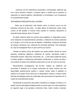 Continuar con los tratamientos sensoriales y conductuales, sabiendo que
van a tener asimismo mejores y mayores logros a medida que el paciente va
mejorando su sistema digestivo, decodificador e inmunológico y por consiguiente
su comportamiento autista.
TRATAMIENTO PREVENTIVO DEL AUTISMO
Dado que el tratamiento más efectivo sobre el autismo ocurre con los
pacientes menores de dos años, se debe aplicar el tratamiento cuanto antes.
¿Cómo es ello posible, si muchos niños autistas no muestran claramente su
anomalía hasta después de los 18 meses?
Se deben extremar todos los caminos para establecer un diagnostico precoz,
como detección de comportamientos anómalos, o detección de ciertas sustancias
en la sangre o en la orina (ya sea de péptidos, metabolitos, sustancias derivadas
de hongos o levaduras, etc.), detección de anomalías genéticas, TAC cerebrales,
etc. Aquí la investigación tiene un gran camino que recorrer.
También la historia clínica del lactante nos puede orientar: llantos sin causa
aparente, problemas digestivos, problemas de sueños, demasiado quieto o
demasiado inquieto, infecciones recurrentes, etc... y ante estos problemas buscar
si existen alergias o intolerancias alimentarias, practicando un cambio de dieta y
una evitación al máximo de antibióticos sobre todo vía oral, así como de vacunas.
Recientemente investigadores del M.I.N.D. Institute de California han
encontrado 8 péptidos en la sangre conservada de recién nacidos que han
desarrollado posteriormente autismo o retardo mental. Estos 8 péptidos no
existían en la sangre de los niños que no desarrollaron autismo o retraso mental.
Este tipo de hallazgos serian de inestimable valor para prevenir la aparición de un
cuadro de comportamiento autista.
Actualmente la prevención del autismo consistiría en proteger al máximo y no
agredir química-toxicológica-biológicamente en primer lugar a la madre gestante y
en segundo lugar a los gametos, embriones, fetos, recién nacidos, lactantes,
 