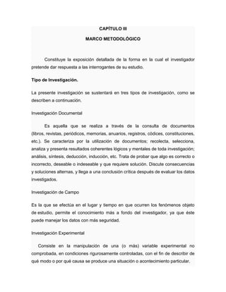CAPÍTULO III
MARCO METODOLÓGICO
Constituye la exposición detallada de la forma en la cual el investigador
pretende dar respuesta a las interrogantes de su estudio.
Tipo de Investigación.
La presente investigación se sustentará en tres tipos de investigación, como se
describen a continuación.
Investigación Documental
Es aquella que se realiza a través de la consulta de documentos
(libros, revistas, periódicos, memorias, anuarios, registros, códices, constituciones,
etc.). Se caracteriza por la utilización de documentos; recolecta, selecciona,
analiza y presenta resultados coherentes lógicos y mentales de toda investigación;
análisis, síntesis, deducción, inducción, etc. Trata de probar que algo es correcto o
incorrecto, deseable o indeseable y que requiere solución. Discute consecuencias
y soluciones alternas, y llega a una conclusión crítica después de evaluar los datos
investigados.
Investigación de Campo
Es la que se efectúa en el lugar y tiempo en que ocurren los fenómenos objeto
de estudio, permite el conocimiento más a fondo del investigador, ya que éste
puede manejar los datos con más seguridad.
Investigación Experimental
Consiste en la manipulación de una (o más) variable experimental no
comprobada, en condiciones rigurosamente controladas, con el fin de describir de
qué modo o por qué causa se produce una situación o acontecimiento particular.
 