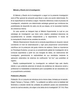 Método y Diseño de la Investigación
El Método y Diseño de la Investigación a seguir en la presente investigación
será el Plan general de actuación para llevar a cabo una acción determinada. En
él se especificará la normativa a seguir. Haciendo referencia a todo el proceso de
investigación, adoptando una determinada estrategia general que condiciona las
posibilidades de desarrollo de cada una de sus etapas, en la necesidad implícita
de coherencia interna.
En este sentido se trabajará bajo el Método Experimental, la cual es una
estrategia de investigación que tiene como objetivo establecer relaciones de
causalidad entre la variable independiente y la dependiente. A través de
la manipulación directa de las variables de estudio.
Método Observacional. Estudio de la conducta espontánea en situación natural
conciliando el nivel de sistematización y rigor para proporcionar conocimientos
científicos con la protección del grado máximo de realismo. Dada su importancia
en Psicología Evolutiva, ya que es un procedimiento global de investigación de la
conducta espontánea a partir de una recogida de datos, sin restricciones del
investigador, garantizando la replicabilidad de sus resultados mediante la
aplicación sistemática de sistemas de codificación "ad hoc" que posibilitan el
registro.
Diseño cuasiexperimental: La investigación se realizará bajo este diseño
debido a que pretende potenciar el estudio de problemas de relevancia social y
profesional no trasladables al laboratorio pero susceptibles de ser estudiados con
un procedimiento controlado.
Población y Muestra
Población. Es un conjunto de individuos de la misma clase, limitada por el estudio.
Según Tamayo y Tamayo, (1997), “La población se define como la totalidad del
fenómeno a estudiar donde las unidades de población posee una característica
común la cual se estudia y da origen a los datos de la investigación” (P.114). Para
 