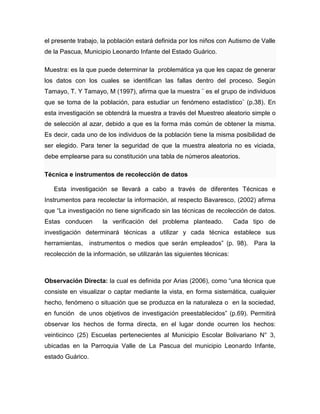 el presente trabajo, la población estará definida por los niños con Autismo de Valle
de la Pascua, Municipio Leonardo Infante del Estado Guárico.
Muestra: es la que puede determinar la problemática ya que les capaz de generar
los datos con los cuales se identifican las fallas dentro del proceso. Según
Tamayo, T. Y Tamayo, M (1997), afirma que la muestra ¨ es el grupo de individuos
que se toma de la población, para estudiar un fenómeno estadístico¨ (p.38). En
esta investigación se obtendrá la muestra a través del Muestreo aleatorio simple o
de selección al azar, debido a que es la forma más común de obtener la misma.
Es decir, cada uno de los individuos de la población tiene la misma posibilidad de
ser elegido. Para tener la seguridad de que la muestra aleatoria no es viciada,
debe emplearse para su constitución una tabla de números aleatorios.
Técnica e instrumentos de recolección de datos
Esta investigación se llevará a cabo a través de diferentes Técnicas e
Instrumentos para recolectar la información, al respecto Bavaresco, (2002) afirma
que “La investigación no tiene significado sin las técnicas de recolección de datos.
Estas conducen la verificación del problema planteado. Cada tipo de
investigación determinará técnicas a utilizar y cada técnica establece sus
herramientas, instrumentos o medios que serán empleados” (p. 98). Para la
recolección de la información, se utilizarán las siguientes técnicas:
Observación Directa: la cual es definida por Arias (2006), como “una técnica que
consiste en visualizar o captar mediante la vista, en forma sistemática, cualquier
hecho, fenómeno o situación que se produzca en la naturaleza o en la sociedad,
en función de unos objetivos de investigación preestablecidos” (p.69). Permitirá
observar los hechos de forma directa, en el lugar donde ocurren los hechos:
veinticinco (25) Escuelas pertenecientes al Municipio Escolar Bolivariano N° 3,
ubicadas en la Parroquia Valle de La Pascua del municipio Leonardo Infante,
estado Guárico.
 
