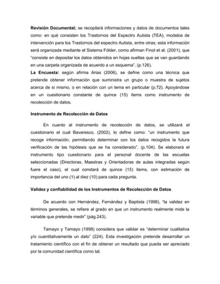 Revisión Documental; se recopilará informaciones y datos de documentos tales
como: en qué consisten los Trastornos del Espectro Autista (TEA), modelos de
intervención para los Trastornos del espectro Autista, entre otras; esta información
será organizada mediante el Sistema Fólder, como afirman Finol et al. (2001), que
“consiste en depositar los datos obtenidos en hojas sueltas que se van guardando
en una carpeta organizada de acuerdo a un esquema”. (p.126).
La Encuesta: según afirma Arias (2006), se define como una técnica que
pretende obtener información que suministra un grupo o muestra de sujetos
acerca de si mismo, o en relación con un tema en particular (p.72). Apoyándose
en un cuestionario constante de quince (15) ítems como instrumento de
recolección de datos.
Instrumento de Recolección de Datos
En cuanto al instrumento de recolección de datos, se utilizará el
cuestionario el cual Bavaresco, (2002), lo define como: “un instrumento que
recoge información, permitiendo determinar con los datos recogidos la futura
verificación de las hipótesis que se ha considerado”. (p.104). Se elaborará el
instrumento tipo cuestionario para el personal docente de las escuelas
seleccionadas (Directoras, Maestras y Orientadoras de aulas integradas según
fuere el caso), el cual constará de quince (15) ítems, con estimación de
importancia del uno (1) al diez (10) para cada pregunta.
Validez y confiabilidad de los Instrumentos de Recolección de Datos
De acuerdo con Hernández, Fernández y Baptista (1998), “la validez en
términos generales, se refiere al grado en que un instrumento realmente mide la
variable que pretende medir” (pág.243).
Tamayo y Tamayo (1998) considera que validar es “determinar cualitativa
y/o cuantitativamente un dato” (224). Esta investigación pretende desarrollar un
tratamiento científico con el fin de obtener un resultado que pueda ser apreciado
por la comunidad científica como tal.
 