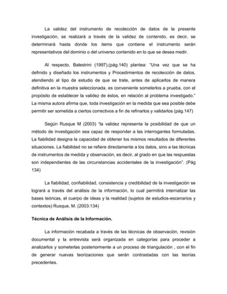 La validez del instrumento de recolección de datos de la presente
investigación, se realizará a través de la validez de contenido, es decir, se
determinará hasta donde los items que contiene el instrumento serán
representativos del dominio o del universo contenido en lo que se desea medir.
Al respecto, Balestrini (1997),(pág.140) plantea: “Una vez que se ha
definido y diseñado los instrumentos y Procedimientos de recolección de datos,
atendiendo al tipo de estudio de que se trate, antes de aplicarlos de manera
definitiva en la muestra seleccionada, es conveniente someterlos a prueba, con el
propósito de establecer la validez de éstos, en relación al problema investigado.”
La misma autora afirma que, toda investigación en la medida que sea posible debe
permitir ser sometida a ciertos correctivos a fin de refinarlos y validarlos (pág.147)
Según Rusque M (2003) “la validez representa la posibilidad de que un
método de investigación sea capaz de responder a las interrogantes formuladas.
La fiabilidad designa la capacidad de obtener los mismos resultados de diferentes
situaciones. La fiabilidad no se refiere directamente a los datos, sino a las técnicas
de instrumentos de medida y observación, es decir, al grado en que las respuestas
son independientes de las circunstancias accidentales de la investigación”. (Pág
134)
La fiabilidad, confiabilidad, consistencia y credibilidad de la investigación se
logrará a través del análisis de la información, lo cual permitirá internalizar las
bases teóricas, el cuerpo de ideas y la realidad (sujetos de estudios-escenarios y
contextos) Rusque, M. (2003:134)
Técnica de Análisis de la Información.
La información recabada a través de las técnicas de observación, revisión
documental y la entrevista será organizada en categorías para proceder a
analizarlos y someterlas posteriormente a un proceso de triangulación , con el fin
de generar nuevas teorizaciones que serán contrastadas con las teorías
precedentes.
 