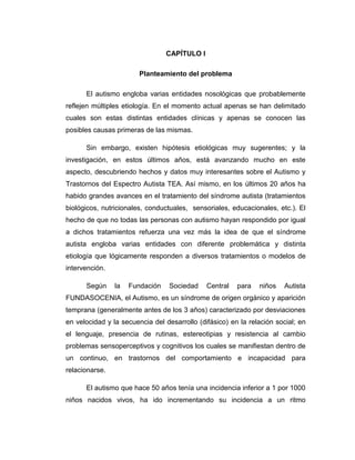 CAPÍTULO I
Planteamiento del problema
El autismo engloba varias entidades nosológicas que probablemente
reflejen múltiples etiología. En el momento actual apenas se han delimitado
cuales son estas distintas entidades clínicas y apenas se conocen las
posibles causas primeras de las mismas.
Sin embargo, existen hipótesis etiológicas muy sugerentes; y la
investigación, en estos últimos años, está avanzando mucho en este
aspecto, descubriendo hechos y datos muy interesantes sobre el Autismo y
Trastornos del Espectro Autista TEA. Así mismo, en los últimos 20 años ha
habido grandes avances en el tratamiento del síndrome autista (tratamientos
biológicos, nutricionales, conductuales, sensoriales, educacionales, etc.). El
hecho de que no todas las personas con autismo hayan respondido por igual
a dichos tratamientos refuerza una vez más la idea de que el síndrome
autista engloba varias entidades con diferente problemática y distinta
etiología que lógicamente responden a diversos tratamientos o modelos de
intervención.
Según la Fundación Sociedad Central para niños Autista
FUNDASOCENIA, el Autismo, es un síndrome de origen orgánico y aparición
temprana (generalmente antes de los 3 años) caracterizado por desviaciones
en velocidad y la secuencia del desarrollo (difásico) en la relación social; en
el lenguaje, presencia de rutinas, estereotipias y resistencia al cambio
problemas sensoperceptivos y cognitivos los cuales se manifiestan dentro de
un continuo, en trastornos del comportamiento e incapacidad para
relacionarse.
El autismo que hace 50 años tenía una incidencia inferior a 1 por 1000
niños nacidos vivos, ha ido incrementando su incidencia a un ritmo
 