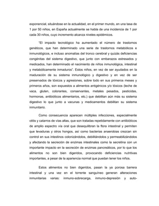 exponencial, situándose en la actualidad, en el primer mundo, en una tasa de
1 por 50 niños, en España actualmente se habla de una incidencia de 1 por
cada 30 niños, cuyo incremento alcanza niveles epidémicos.
“El impacto tecnológico ha aumentado el número de trastornos
genéticos, que han determinado una serie de trastornos metabólicos e
inmunológicos, e incluso anomalías del tronco cerebral y quizás deficiencias
congénitas del sistema digestivo, que junto con embarazos estresados y
medicados, han determinado el nacimiento de niños inmunológica, intestinal
y metabólicamente inmaduros”. Estos niños, en vez de ser ayudados en la
maduración de su sistema inmunológico y digestivo y en vez de ser
preservados de tóxicos y agresiones, sobre todo en sus primeros meses y
primeros años, son expuestos a alimentos antigénicos y/o tóxicos (leche de
vaca, gluten, colorantes, conservantes, metales pesados, pesticidas,
hormonas, antibióticos alimentarios, etc.) que debilitan aún más su sistema
digestivo lo que junto a vacunas y medicamentos debilitan su sistema
inmunitario.
Como consecuencia aparecen múltiples infecciones, especialmente
otitis y catarros de vías altas, que son tratadas repetidamente con antibióticos
de amplio espectro vía oral que desequilibran la flora intestinal y permiten
que levaduras y otros hongos, así como bacterias anaerobias crezcan sin
control en sus intestinos colonizándolos, debilitándolos y permeabilizándolos
y afectando la secreción de enzimas intestinales como la secretina con un
importante impacto en la secreción de enzimas pancreáticos, por lo que los
alimentos no son bien digeridos, provocando deficiencias nutritivas
importantes, a pesar de la apariencia normal que puedan tener los niños.
Estos alimentos no bien digeridos, pasan la ya porosa barrera
intestinal y una vez en el torrente sanguíneo generan alteraciones
inmunitarias varias: inmuno-sobrecarga, inmuno-depresión y auto-
 