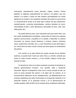 anticuerpos, especialmente contra páncreas, hígado, cerebro. Ciertos
péptidos no digeridos (especialmente de caseína y de gluten), que han
pasado a la sangre a través de este intestino permeabilizado por tantas
agresiones se acoplan a los receptores opioideos del cerebro lo que provoca
un comportamiento similar al de estar bajo el efecto del opio (aislamiento,
autoestimulación, conductas estereotipadas, cambios radicales de humor,
insensibilidad al dolor y otras alteraciones sensoriales de tacto, vista, oído,
olfato-gusto, etc.)
Se puede observar pues, cuán importante sería para estos niños -que
han nacido probablemente ya dañados-, preservarlos al máximo de cualquier
agresión químico-toxica y ayudarlos en lo posible a desarrollar su sistema
inmunitario de manera natural (lactancia y contacto materno, alimentos
sanos, suplementos naturales, etc.), y cuán importante es para ellos llegar a
los 3 años libres de estos círculos viciosos que tanto agrava la manifestación
del autismo.
Aun cuando no se sepa todavía las causas remotas de los distintos
autismos, se puede hacer mucho por estos niños y su familia, evitando que
entren en estos círculos viciosos; y, si han entrado, trabajar a fondo para
sacarles de ellos.
En general los niños con autismo presentan ya desde el nacimiento un
sistema gastrointestinal inmaduro, muy sensible, débil y fácilmente
lesionable. Algunos investigadores creen que la causa principal de ello, así
como la causa principal del autismo o de algún tipo de autismo, es el
funcionamiento defectuoso de las metalotioneinas. Las Metalotioneinas son
enzimas metabólicas que están involucradas en el desarrollo intestinal, en el
desarrollo cerebral, en la respuesta inmune y en la desintoxicación de
metales pesados. Más del 90% de los autistas tienen problemas intestinales,
 