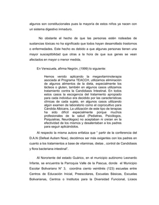 algunos son constitucionales pues la mayoría de estos niños ya nacen con
un sistema digestivo inmaduro.
No obstante el hecho de que las personas estén rodeadas de
sustancias tóxicas no ha significado que todos hayan desarrollado trastornos
o enfermedades. Este hecho es debido a que algunas personas tienen una
mayor susceptibilidad que otras a la hora de que sus genes se vean
afectados en mayor o menor medida.
En Venezuela, afirma Negrón, (1999) lo siguiente:
Hemos venido aplicando la megavitaminoterapia
asociada al Programa TEACCH, utilizamos eliminación
de algunos alimentos de la dieta, especialmente los
lácteos o gluten, también en algunos casos utilizamos
tratamiento contra la Candidiasis Intestinal. En todos
estos casos la escogencia del tratamiento apropiado
para cada individuo era decidido por las características
clínicas de cada sujeto, en algunos casos utilizando
algún examen de laboratorio como el coprocultivo para
Cándida Albicans. La utilización de este tipo de terapias
ha sido difícil especialmente porque muchos
profesionales de la salud (Pediatras, Psicólogos,
Psiquiatras, Neurólogos) no aceptaban ni creían en la
efectividad de los mismos y desalentaban a los padres
para seguir aplicándolos.
Al respecto la misma autora enfatiza que “ partir de la conferencia del
D.A.N (Defeat Autism Now), decidimos ser más exigentes con los padres en
cuanto a los tratamientos a base de vitaminas, dietas , control de Candidiasis
y flora bacteriana intestinal”.
Al Nororiente del estado Guárico, en el municipio autónomo Leonardo
Infante, se encuentra la Parroquia Valle de la Pascua, donde el Municipio
Escolar Bolivariano N° 3, coordina ciento veintitrés (123) escuelas entre
Centros de Educación Inicial, Preescolares, Escuelas Básicas, Escuelas
Bolivarianas, Centros o Institutos para la Diversidad Funcional, Liceos
 