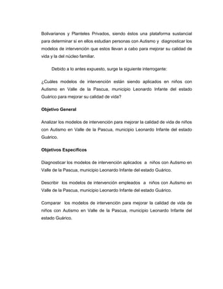 Bolivarianos y Planteles Privados, siendo éstos una plataforma sustancial
para determinar si en ellos estudian personas con Autismo y diagnosticar los
modelos de intervención que estos llevan a cabo para mejorar su calidad de
vida y la del núcleo familiar.
Debido a lo antes expuesto, surge la siguiente interrogante:
¿Cuáles modelos de intervención están siendo aplicados en niños con
Autismo en Valle de la Pascua, municipio Leonardo Infante del estado
Guárico para mejorar su calidad de vida?
Objetivo General
Analizar los modelos de intervención para mejorar la calidad de vida de niños
con Autismo en Valle de la Pascua, municipio Leonardo Infante del estado
Guárico.
Objetivos Específicos
Diagnosticar los modelos de intervención aplicados a niños con Autismo en
Valle de la Pascua, municipio Leonardo Infante del estado Guárico.
Describir los modelos de intervención empleados a niños con Autismo en
Valle de la Pascua, municipio Leonardo Infante del estado Guárico.
Comparar los modelos de intervención para mejorar la calidad de vida de
niños con Autismo en Valle de la Pascua, municipio Leonardo Infante del
estado Guárico.
 