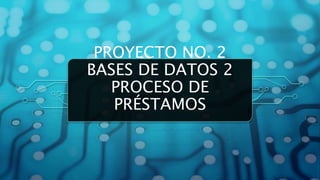 PROYECTO NO. 2
BASES DE DATOS 2
PROCESO DE
PRÉSTAMOS
 