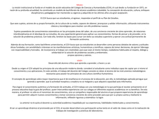 Misión
La misión institucional se funda en el modelo de acción educativa del Colegio de Ciencias y Humanidades (CCH), el cual desde su fundación en 1971, en
razón de su profunda actualidad, ha constituido un modelo de bachillerato de alcance académico indudable. Su concepción de educación, cultura, enfoques
disciplinarios y pedagógicos han mantenido su vigencia y adquirido en los últimos años una gran aceptación.
El CCH busca que sus estudiantes, al egresar, respondan al perfil de su Plan de Estudios.
Que sean sujetos, actores de su propia formación, de la cultura de su medio, capaces de obtener, jerarquizar y validar información, utilizando instrumentos
clásicos y tecnológicos para resolver con ello problemas nuevos.
Sujetos poseedores de conocimientos sistemáticos en las principales áreas del saber, de una conciencia creciente de cómo aprender, de relaciones
interdisciplinarias en el abordaje de sus estudios, de una capacitación general para aplicar sus conocimientos, formas de pensar y de proceder, en la
solución de problemas prácticos. Con todo ello, tendrán las bases para cursar con éxito sus estudios superiores y ejercer una actitud permanente de
formación autónoma.
Además de esa formación, como bachilleres universitarios, el CCH busca que sus estudiantes se desarrollen como personas dotadas de valores y actitudes
éticas fundadas; con sensibilidad e intereses en las manifestaciones artísticas, humanísticas y científicas; capaces de tomar decisiones, de ejercer liderazgo
con responsabilidad y honradez, de incorporarse al trabajo con creatividad, para que sean al mismo tiempo, ciudadanos habituados al respeto, diálogo y
solidaridad en la solución de problemas sociales y ambientales.
propias opciones y valores.
visión
Desarrollo del alumno crítico que aprenda a aprender, a hacer y a ser.
Desde su origen el CCH adoptó los principios de una educación moderna donde consideró al estudiante como individuo capaz de captar por si mismo el
conocimiento y sus aplicaciones. En este sentido, el trabajo del docente del Colegio consiste en dotar al alumno de los instrumentos metodológicos
necesarios para poseer los principios de una cultura científica-humanística.
El concepto de aprendizaje cobra mayor importancia que el de enseñanza en el proceso de la educación, por ello, la metodología aplicada persigue que
aprenda a aprender, que la actividad receptiva y creadora no se malgaste y que adquiera capacidad auto informativa.
Para lograr el conocimiento auténtico y la formación de actitudes, el CCH trabaja con una metodología en la que participa el escolar activamente en el
proceso educativo bajo la guía del profesor, quien intercambia experiencias con sus colegas en diferentes espacios académicos en su beneficio. De esta
manera, el profesor no sólo es el transmisor de conocimientos, sino un compañero responsable del alumno al que propone experiencias de aprendizaje
para permitir adquirir nuevos conocimientos y tomar conciencia creciente de cómo proceder para que por su propia cuenta y mediante la
información, reflexión rigurosa y sistemática lo logre.
Lo anterior no le quita al docente su autoridad académica respaldada por sus experiencias, habilidades intelectuales y conocimientos.
Al ser un aprendizaje dinámico el promovido por el CCH, el escolar desarrollará una participación activa tanto en el salón de clases como en la realización de
trabajos de investigación y prácticas de laboratorios.
 