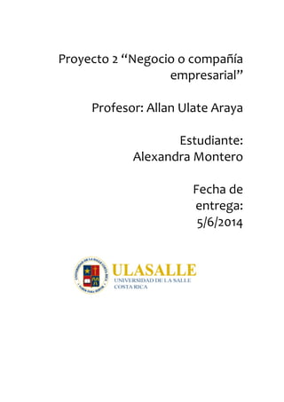  	
  	
  	
  	
  	
  	
  	
  	
  	
  	
  	
  	
  	
  	
  	
  	
  	
  	
  	
  	
  	
  	
  	
  	
  	
  	
  	
  	
  	
  	
  	
  	
  	
  	
  	
  	
  	
  	
  	
  	
  	
  	
  	
  	
  	
  	
  	
  	
  	
  	
  	
  	
  	
  	
  	
  	
  	
  	
  	
  	
  	
  	
  	
  	
  	
  	
  	
  	
  	
  	
  	
  	
  	
  	
  
Proyecto	
  2	
  “Negocio	
  o	
  compañía	
  
empresarial”	
  
	
  	
  	
  	
  	
  	
  	
  	
  	
  	
  	
  	
  	
  	
  	
  	
  	
  	
  	
  	
  	
  	
  	
  	
  	
  	
  	
  	
  	
  	
  	
  	
  	
  	
  	
  	
  	
  	
  	
  	
  	
  	
  	
  	
  	
  	
  	
  	
  	
  	
  	
  	
  	
  	
  	
  	
  	
  	
  	
  	
  	
  	
  	
  	
  	
  	
  	
  	
  	
  	
  	
  	
  	
  	
  
Profesor:	
  Allan	
  Ulate	
  Araya	
  
	
  
	
  	
  	
  	
  	
  	
  	
  	
  	
  	
  	
  	
  	
  	
  	
  	
  	
  	
  	
  	
  	
  	
  	
  	
  	
  	
  	
  	
  	
  	
  	
  	
  	
  	
  	
  	
  	
  	
  	
  	
  	
  	
  Estudiante:	
  
Alexandra	
  Montero	
  
	
  
	
  	
  	
  	
  	
  	
  	
  	
  	
  	
  	
  	
  	
  	
  	
  	
  	
  	
  	
  	
  	
  	
  	
  	
  	
  	
  	
  	
  	
  	
  	
  	
  	
  	
  	
  	
  	
  	
  	
  	
  	
  	
  	
  Fecha	
  de	
  
entrega:	
  
5/6/2014	
  	
  
	
  
	
  
	
  
	
  
	
  
	
  
	
  
	
  
	
  
	
  
	
  
	
  
	
  
	
  
	
  
	
  
	
  
	
  
 