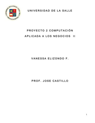 UNIVERSIDAD DE LA SALLE




 PROYECTO 2 COMPUTACIÓN

APLICADA A LOS NEGOCIOS    II




   VANESSA ELIZONDO F.




   PROF. JOSE CASTILLO




                                1
 