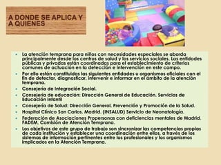 A DONDE SE APLICA Y
A QUIENES



    La atención temprana para niños con necesidades especiales se aborda
     principalmente desde los centros de salud y los servicios sociales. Las entidades
     públicas y privadas están coordinadas para el establecimiento de criterios
     comunes de actuación en la detección e intervención en este campo.
    Por ello están constituidas las siguientes entidades u organismos oficiales con el
     fin de detectar, diagnosticar, intervenir e informar en el ámbito de la atención
     temprana.
    Consejería de Integración Social.
    Consejería de educación: Dirección General de Educación. Servicios de
     Educación Infantil
    Consejería de Salud: Dirección General. Prevención y Promoción de la Salud.
    Hospital Clínico San Carlos. Madrid. (INSALUD) Servicio de Neonatología.
    Federación de Asociaciones Propersonas con deficiencias mentales de Madrid.
     FADEM, Comisión de Atención Temprana.
    Los objetivos de este grupo de trabajo son sincronizar las competencias propias
     de cada institución y establecer una coordinación entre ellos, a través de los
     sistemas de información pertinentes entre los profesionales y los organismos
     implicados en la Atención Temprana.
 