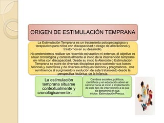 ORIGEN DE ESTIMULACIÓN TEMPRANA
      La Estimulación Temprana es un tratamiento psicopedagógico y
    terapéutico para niños con discapacidad o riesgo de alteraciones y
                         trastornos en su desarrollo.
No pretendemos realizar un recorrido exhaustivo ni extenso, el objetivo es
situar cronológica y contextualmente el inicio de la intervención temprana
  en niños con discapacidad. Desde su inicio la Atención o Estimulación
   Temprana se nutre de diversas disciplinas para sustentar sus bases
teóricas y científicas y de diversos enfoques teóricos y pragmáticos, nos
   remitiremos al surgimiento y evolución de este tratamiento desde la
                     perspectiva histórica de la infancia.

        La estimulación                    Cambios sociales, políticos,
                                       científicos y en educación abren el
       temprana situarse              camino hacia el inicio e implantación
       contextualmente y              de este tipo de intervención a la que
                                                se denominó en sus
    cronológicamente .                    inicios Estimulación Precoz.
                             .
 