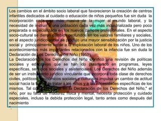 Los cambios en el ámbito socio laboral que favorecieron la creación de centros
infantiles dedicados al cuidado o educación de niños pequeños fue sin duda la
incorporación cada vez más masiva de la mujer al mundo laboral, y la
necesidad de instruir a una población cada vez más industrializada pero poco
preparada o especializada en los nuevos campos profesionales. En el aspecto
socio-cultural se dieron cambios profundos en los valores familiares y sociales,
en el aspecto jurídico-social se produjo una mayor sensibilización por la justicia
social y principalmente frente a la explotación laboral de los niños. Uno de los
acontecimientos más importantes relacionados con la infancia fue sin duda la
Declaración de Los Derechos del Niño (1959).
La Declaración de los Derechos del Niño significó una revisión de políticas
sociales y educativas que se han ido plasmando en programas, leyes
específicas, servicios sociales y asistenciales. Los Derechos del Niño además
de ser un instrumento jurídico vinculante que incorpora toda clase de derechos
civiles, políticos, económicos sociales y culturales impulsa un cambio de actitud
social hacia la forma de tratar a los niños y a las necesidades específicas de los
mismos. Tal como se indica en la Declaración de los Derechos del Niño," el
niño, por su falta de madurez física y mental, necesita protección y cuidado
especiales, incluso la debida protección legal, tanto antes como después del
nacimiento
".
 