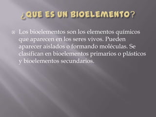 

Los bioelementos son los elementos químicos
que aparecen en los seres vivos. Pueden
aparecer aislados o formando moléculas. Se
clasifican en bioelementos primarios o plásticos
y bioelementos secundarios.

 
