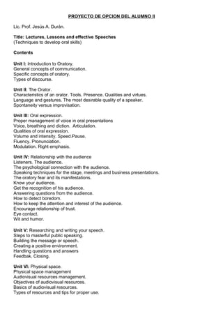 PROYECTO DE OPCION DEL ALUMNO II
Lic. Prof. Jesús A. Durán.
Title: Lectures, Lessons and effective Speeches
(Techniques to develop oral skills)
Contents
Unit I: Introduction to Oratory.
General concepts of communication.
Specific concepts of oratory.
Types of discourse.
Unit II: The Orator.
Characteristics of an orator. Tools. Presence. Qualities and virtues.
Language and gestures. The most desirable quality of a speaker.
Spontaneity versus improvisation.
Unit III: Oral expression.
Proper management of voice in oral presentations
Voice, breathing and diction. Articulation.
Qualities of oral expression.
Volume and intensity. Speed.Pause.
Fluency. Pronunciation.
Modulation. Right emphasis.
Unit IV: Relationship with the audience
Listeners. The audience.
The psychological connection with the audience.
Speaking techniques for the stage, meetings and business presentations.
The oratory fear and its manifestations.
Know your audience.
Get the recognition of his audience.
Answering questions from the audience.
How to detect boredom.
How to keep the attention and interest of the audience.
Encourage relationship of trust.
Eye contact.
Wit and humor.
Unit V: Researching and writing your speech.
Steps to masterful public speaking.
Building the message or speech.
Creating a positive environment.
Handling questions and answers
Feedbak. Closing.
Unit VI: Physical space.
Physical space management
Audiovisual resources management.
Objectives of audiovisual resources.
Basics of audiovisual resources.
Types of resources and tips for proper use.
 