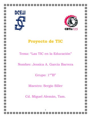 1
Proyecto de TIC
Tema: “Las TIC en la Educación”
Nombre: Jessica A. García Barrera
Grupo: 1º”B”
Maestro: Sergio Siller
Cd. Miguel Alemán, Tam.
 