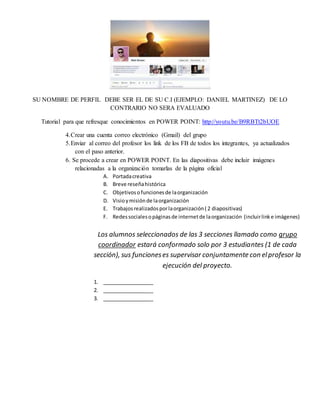 SU NOMBRE DE PERFIL DEBE SER EL DE SU C.I (EJEMPLO: DANIEL MARTINEZ) DE LO
CONTRARIO NO SERA EVALUADO
Tutorial para que refresque conocimientos en POWER POINT: http://youtu.be/B9RBTt2bUOE
4.Crear una cuenta correo electrónico (Gmail) del grupo
5.Enviar al correo del profesor los link de los FB de todos los integrantes, ya actualizados
con el paso anterior.
6. Se procede a crear en POWER POINT. En las diapositivas debe incluir imágenes
relacionadas a la organización tomarlas de la página oficial
A. Portadacreativa
B. Breve reseñahistórica
C. Objetivosofuncionesde laorganización
D. Visioymisiónde laorganización
E. Trabajosrealizadosporlaorganización( 2 diapositivas)
F. Redessocialesopáginasde internetde laorganización (incluirlinke imágenes)
Los alumnos seleccionados de las 3 secciones llamado como grupo
coordinador estará conformado solo por 3 estudiantes (1 de cada
sección), sus funcioneses supervisar conjuntamente con elprofesor la
ejecución del proyecto.
1. __________________
2. __________________
3. __________________
 
