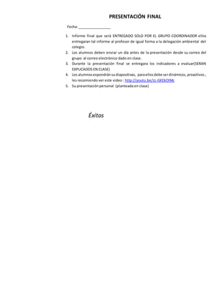 PRESENTACIÓN FINAL
Fecha:_________________
1. Informe final que será ENTREGADO SOLO POR EL GRUPO COORDINADOR ellos
entregaran tal informe al profesor de igual forma a la delegación ambiental del
colegio.
2. Los alumnos deben enviar un día antes de la presentación desde su correo del
grupo al correo electrónico dado en clase.
3. Durante la presentación final se entregara los indicadores a evaluar(SERAN
EXPLICADOS EN CLASE)
4. Los alumnosexpondránsudiapositivas, paraellos debe serdinámicos, proactivos ,
les recomiendo ver este video : http://youtu.be/zL-GKEkOlMc
5. Su presentación personal (planteada en clase)
Éxitos
 
