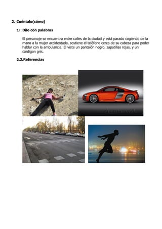 2. Cuéntalo(cómo)

  2.1. Dilo con palabras

     El personaje se encuentra entre calles de la ciudad y está parado cogiendo de la
     mano a la mujer accidentada, sostiene el teléfono cerca de su cabeza para poder
     hablar con la ambulancia. El viste un pantalón negro, zapatillas rojas, y un
     cárdigan gris.

  2.2.Referencias
 