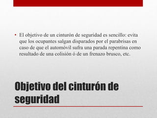 Objetivo del cinturón de
seguridad
• El objetivo de un cinturón de seguridad es sencillo: evita
que los ocupantes salgan disparados por el parabrisas en
caso de que el automóvil sufra una parada repentina como
resultado de una colisión ó de un frenazo brusco, etc.
 