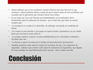 Conclusión
• Ahora sabemos que en los accidentes automovilísticos hay mas física de lo que
creíamos y ahora podemos darnos cuenta de que la mayor parte de esos accidentes son
causados por la ignorancia que tenemos hacia estos temas.
• Es así como las Leyes de Newton son fundaménteles en los principios de la
biomecánica para la reducción de lesiones, por lo tanto hay que tener en cuenta
siempre que ;
• -La energía no es creada ni es destruida, sin embargo esta puede ser cambiada de
forma.
• -Un cuerpo en movimiento o un cuerpo en reposo tiende a permanecer en ese estado
hasta que una fuerza actué sobre él.
• -La energía cinética es igual a la masa multiplicada por la velocidad al cuadrado y
dividida entre dos.
• -La fuerza es igual a la masa por el tiempo de desaceleración (aceleración).
• También podemos saber ahora el origen de las bolsas de aire y los cinturones de
seguridad, sabemos que existen varios tipos de cinturones de seguridad y que alguna
de estas medidas de seguridad puede salvar nuestra vida ó acabar con ella.
 