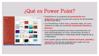 ¿Qué es Power Point?
• PowerPoint es un programa de presentación con
diapositivas que forma parte del conjunto de herramientas
de Microsoft Office.
• Con PowerPoint, es fácil crear y presentar ideas, así como
colaborar en ellas, de una forma visualmente atractiva y
dinámica.
• Es un programa diseñado para hacer presentaciones con
texto esquematizado, así como, animaciones de texto e
imágenes prediseñadas o importadas desde imágenes de la
computadora.
• Se le pueden aplicar distintos diseños de fuente, plantilla y
animación. Este tipo de presentaciones suelen ser más
prácticas que las de Microsoft Word.
 