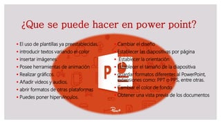 ¿Que se puede hacer en power point?
 El uso de plantillas ya preestablecidas.
 introducir textos variando el color
 insertar imágenes
 Posee herramientas de animación
 Realizar gráficos.
 Añadir videos y audios.
 abrir formatos de otras plataformas
 Puedes poner hipervínculos.
 Cambiar el diseño
 Establecer las diapositivas por página
 Establecer la orientación
 Establecer el tamaño de la diapositiva
 guardar formatos diferentes al PowerPoint,
extensiones como: PPT o PPS, entre otras.
 Cambiar el color de fondo
 Obtener una vista previa de los documentos
 