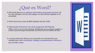  Microsoft Word es un software informático procesador de texto, de
los más utilizados a la hora de trabajar con documentos digitales en la
actualidad.
 Word nació de la mano de IBM alrededor del año 1981.
 Word puede interactuar con otros programas del Paquete
Office como lo es el caso del Excel, habilitando que se peguen gráficos y
y datos que provengan de planillas de calculo de una manera sencilla.
 A nivel profesional, Word se ha convertido en la herramienta más
utilizada para crear currículums, trabajos, presentaciones, informes o
para escribir cartas.
¿Qué es Word?
 