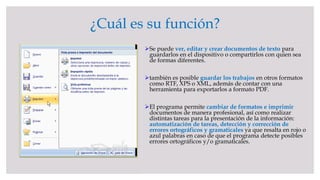 ¿Cuál es su función?
Se puede ver, editar y crear documentos de texto para
guardarlos en el dispositivo o compartirlos con quien sea
de formas diferentes.
también es posible guardar los trabajos en otros formatos
como RTF, XPS o XML, además de contar con una
herramienta para exportarlos a formato PDF.
El programa permite cambiar de formatos e imprimir
documentos de manera profesional, así como realizar
distintas tareas para la presentación de la información:
automatización de tareas, detección y corrección de
errores ortográficos y gramaticales ya que resalta en rojo o
azul palabras en caso de que el programa detecte posibles
errores ortográficos y/o gramaticales.
 