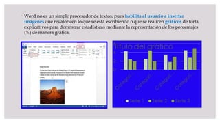  Word no es un simple procesador de textos, pues habilita al usuario a insertar
imágenes que revaloricen lo que se está escribiendo o que se realicen gráficos de torta
explicativos para demostrar estadísticas mediante la representación de los porcentajes
(%) de manera gráfica.
 