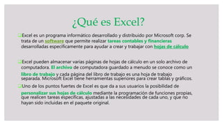 Excel es un programa informático desarrollado y distribuido por Microsoft corp. Se
trata de un software que permite realizar tareas contables y financieras
desarrolladas específicamente para ayudar a crear y trabajar con hojas de cálculo
Excel pueden almacenar varias páginas de hojas de cálculo en un solo archivo de
computadora. El archivo de computadora guardado a menudo se conoce como un
libro de trabajo y cada página del libro de trabajo es una hoja de trabajo
separada. Microsoft Excel tiene herramientas superiores para crear tablas y gráficos.
Uno de los puntos fuertes de Excel es que da a sus usuarios la posibilidad de
personalizar sus hojas de cálculo mediante la programación de funciones propias,
que realicen tareas específicas, ajustadas a las necesidades de cada uno, y que no
hayan sido incluidas en el paquete original.
¿Qué es Excel?
 