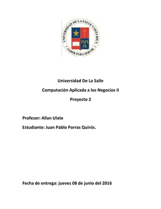 Universidad De La Salle
Computación Aplicada a los Negocios II
Proyecto 2
Profesor: Allan Ulate
Estudiante: Juan Pablo Porras Quirós.
Fecha de entrega: jueves 08 de junio del 2016
 