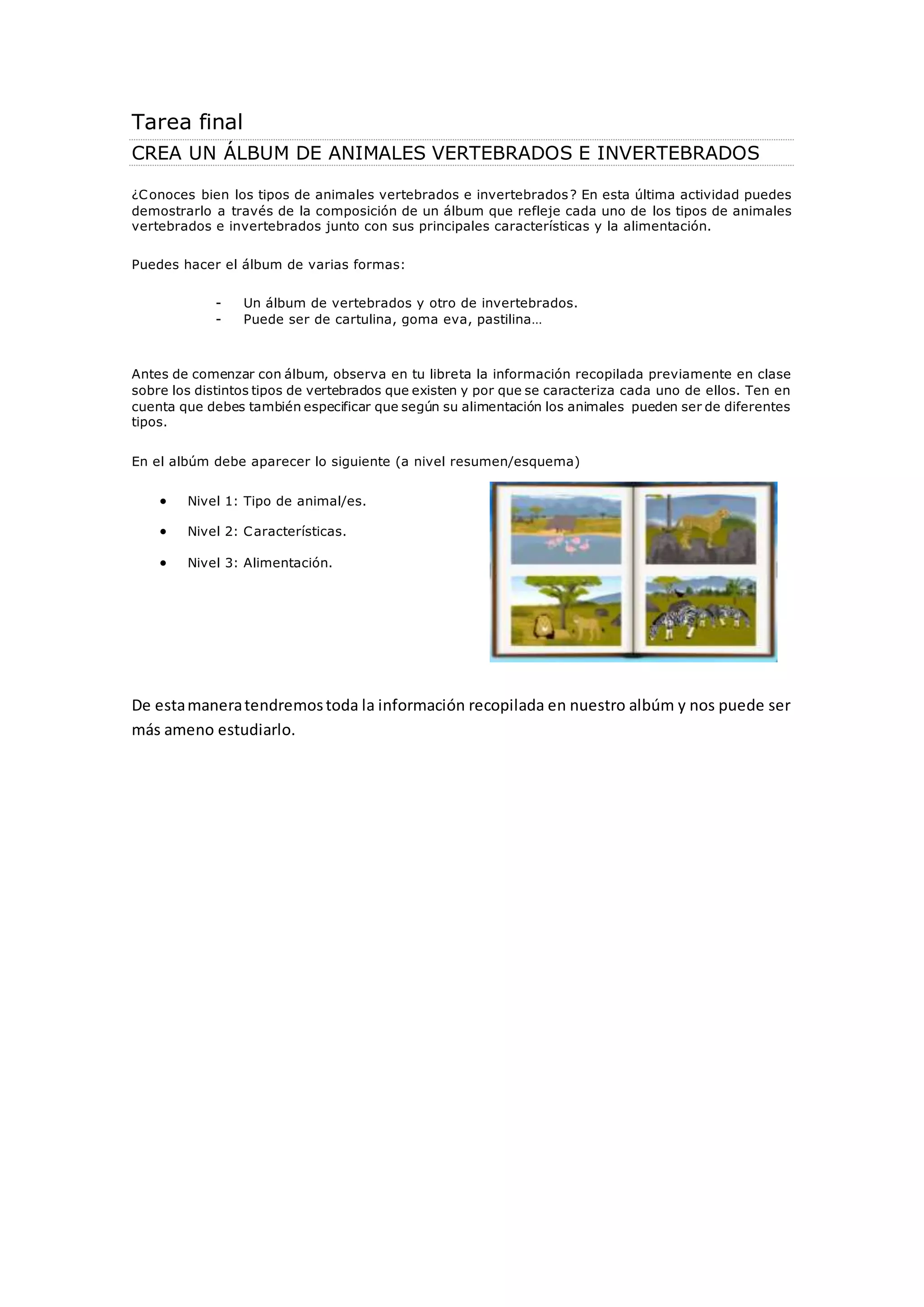 Tarea final 
CREA UN ÁLBUM DE ANIMALES VERTEBRADOS E INVERTEBRADOS 
¿Conoces bien los tipos de animales vertebrados e invertebrados? En esta última actividad puedes 
demostrarlo a través de la composición de un álbum que refleje cada uno de los tipos de animales 
vertebrados e invertebrados junto con sus principales características y la alimentación. 
Puedes hacer el álbum de varias formas: 
- Un álbum de vertebrados y otro de invertebrados. 
- Puede ser de cartulina, goma eva, pastilina… 
Antes de comenzar con álbum, observa en tu libreta la información recopilada previamente en clase 
sobre los distintos tipos de vertebrados que existen y por que se caracteriza cada uno de ellos. Ten en 
cuenta que debes también especificar que según su alimentación los animales pueden ser de diferentes 
tipos. 
En el albúm debe aparecer lo siguiente (a nivel resumen/esquema) 
 Nivel 1: Tipo de animal/es. 
 Nivel 2: Características. 
 Nivel 3: Alimentación. 
De esta manera tendremos toda la información recopilada en nuestro albúm y nos puede ser 
más ameno estudiarlo. 
