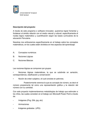 Universidad de Tarapacá
Sede Iquique
Descripción del proyecto:
A través de este programa o software innovador, queremos lograr fomentar y
fortalecer el ámbito relación con el medio natural y cultural, específicamente el
núcleo lógico matemático y cuantificación según las bases curriculares de la
educación Parvularia.
Nosotras nos enfocaremos específicamente en el trabajo sobre los conceptos
matemáticos, en los cuales están divididos en tres aspectos del aprendizaje:
A. Conceptos numéricos
B. Nociones Lógicas
C. Nociones Básicas
Las nociones lógicas se componen por grupos:
• Nociones lógicas matemáticas, la que se subdivide en seriación,
correspondencia, clasificación y conservación
• Noción de orden subjetivo, el cual consiste en patrones.
Posteriormente veremos lo que es concepto de número, es decir el
número propiamente tal como una representación gráfica y la relación del
número con su cantidad.
Con este proyecto implementaremos metodologías de trabajo que estimulen a
los niños, las cuales consisten en el trabajo con Microsoft Power Point a través
de:
- Imágenes (Png, Gifs, jpg, etc)
- Animaciones
- Imágenes grabadas (JPG)
 