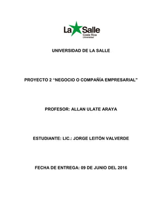 UNIVERSIDAD DE LA SALLE
PROYECTO 2 “NEGOCIO O COMPAÑÍA EMPRESARIAL"
PROFESOR: ALLAN ULATE ARAYA
ESTUDIANTE: LIC.: JORGE LEITÓN VALVERDE
FECHA DE ENTREGA: 09 DE JUNIO DEL 2016
 