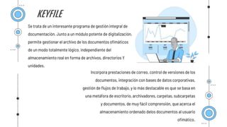 KEYFILE
Se trata de un interesante programa de gestión integral de
documentación. Junto a un módulo potente de digitalización,
permite gestionar el archivo de los documentos ofimáticos
de un modo totalmente lógico, independiente del
almacenamiento real en forma de archivos, directorios Y
unidades.
Incorpora prestaciones de correo, control de versiones de los
documentos, integración con bases de datos corporativas,
gestión de flujos de trabajo, y lo más destacable es que se basa en
una metáfora de escritorio, archivadores, carpetas, subcarpetas
y documentos, de muy fácil comprensión, que acerca el
almacenamiento ordenado delos documentos al usuario
ofimático.
 