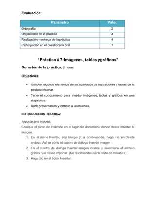 Evaluación:
Parámetro

Valor

Ortografía

2

Originalidad en la práctica

3

Realización y entrega de la práctica

4

Participación en el cuestionario oral

1

“Práctica # 7:Imágenes, tablas ygráficos”
Duración de la práctica: 2 horas.
Objetivos:
Conocer algunos elementos de los apartados de ilustraciones y tablas de la
pestaña Insertar
Tener el conocimiento para insertar imágenes, tablas y gráficos en una
diapositiva.
Darle presentación y formato a las mismas.
INTRODUCCION TEORICA:
Importar una imagen:
Coloque el punto de inserción en el lugar del documento donde desee insertar la
imagen.
1. En el menú Insertar, elija Imagen y, a continuación, haga clic en Desde
archivo. Así se abrirá el cuadro de diálogo Insertar imagen
2. En el cuadro de diálogo Insertar imagen localice y seleccione el archivo
gráfico que desea importar. (Se recomienda usar la vista en miniatura)
3. Haga clic en el botón Insertar.

 