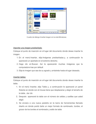 Importar una imagen prediseñada:
Coloque el punto de inserción en el lugar del documento donde desee insertar la
imagen.
1. En el menú Insertar, elija Imágenes prediseñadas y, a continuación le
aparecerá un apartado en el extremo derecho.
2. Haga clic en Buscar. Así le aparecerán muchas imágenes que la
computadora trae por default
3. Elija la imagen que sea de su agrado y arrástrela hasta el lugar deseado.

Insertar tablas:
Coloque el punto de inserción en el lugar del documento donde desee insertar la
tabla.
1. En el menú Insertar, elija Tabla y, a continuación le aparecerá un panel
flotante en donde con el mouse tiene que desplazarse y elegir el tamaño de
la tabla , dar clic
2. Después aparecerá la tabla con el número de celdas y casillas que usted
eligió
3. Se enviara a una nueva pestaña en la barra de herramientas llamada
diseño en donde podrá darle un mejor formato de sombreado, bordes, el
grosor de los bordes el sombreado y estilo de tabla

 