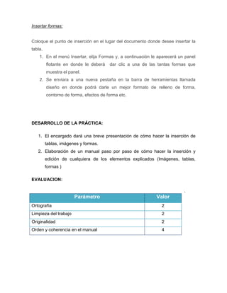 Insertar formas:

Coloque el punto de inserción en el lugar del documento donde desee insertar la
tabla.
1. En el menú Insertar, elija Formas y, a continuación le aparecerá un panel
flotante en donde le deberá

dar clic a una de las tantas formas que

muestra el panel.
2. Se enviara a una nueva pestaña en la barra de herramientas llamada
diseño en donde podrá darle un mejor formato de relleno de forma,
contorno de forma, efectos de forma etc.

DESARROLLO DE LA PRÁCTICA:
1. El encargado dará una breve presentación de cómo hacer la inserción de
tablas, imágenes y formas.
2. Elaboración de un manual paso por paso de cómo hacer la inserción y
edición de cualquiera de los elementos explicados (Imágenes, tablas,
formas )
EVALUACION:
.

Parámetro

Valor

Ortografía

2

Limpieza del trabajo

2

Originalidad

2

Orden y coherencia en el manual

4

 