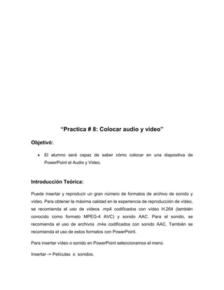 “Practica # 8: Colocar audio y video”
Objetivó:
El alumno será capaz de saber cómo colocar en una diapositiva de
PowerPoint el Audio y Video.

Introducción Teórica:
Puede insertar y reproducir un gran número de formatos de archivo de sonido y
vídeo. Para obtener la máxima calidad en la experiencia de reproducción de vídeo,
se recomienda el uso de vídeos .mp4 codificados con vídeo H.264 (también
conocido como formato MPEG-4 AVC) y sonido AAC. Para el sonido, se
recomienda el uso de archivos .m4a codificados con sonido AAC. También se
recomienda el uso de estos formatos con PowerPoint.
Para insertar vídeo o sonido en PowerPoint seleccionamos el menú
Insertar -> Películas o sonidos.

 