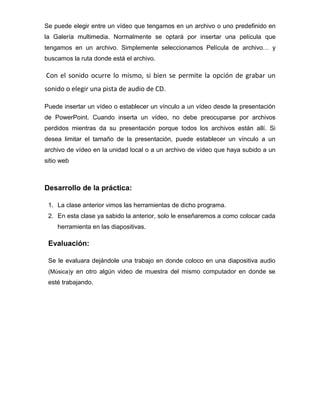 Se puede elegir entre un vídeo que tengamos en un archivo o uno predefinido en
la Galería multimedia. Normalmente se optará por insertar una película que
tengamos en un archivo. Simplemente seleccionamos Película de archivo… y
buscamos la ruta donde está el archivo.

Con el sonido ocurre lo mismo, si bien se permite la opción de grabar un
sonido o elegir una pista de audio de CD.
Puede insertar un vídeo o establecer un vínculo a un vídeo desde la presentación
de PowerPoint. Cuando inserta un vídeo, no debe preocuparse por archivos
perdidos mientras da su presentación porque todos los archivos están allí. Si
desea limitar el tamaño de la presentación, puede establecer un vínculo a un
archivo de vídeo en la unidad local o a un archivo de vídeo que haya subido a un
sitio web

Desarrollo de la práctica:
1. La clase anterior vimos las herramientas de dicho programa.
2. En esta clase ya sabido la anterior, solo le enseñaremos a como colocar cada
herramienta en las diapositivas.

Evaluación:
Se le evaluara dejándole una trabajo en donde coloco en una diapositiva audio
(Música)y en otro algún video de muestra del mismo computador en donde se

esté trabajando.

 