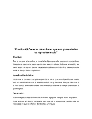 “Practica #9 Conocer cómo hacer que una presentación
se reproduzca sola”
Objetivo:
Que la persona a la cual se le imparta la clase desarrolle nuevos conocimientos y
después de eso pueda hacer uso de ellos asiendo utilidad de lo que aprendió y así
ya no tenga necesidad de que haga presentaciones dándole clic y preocupándose
sobre el tiempo de las diapositivas.

Introducción teórica:
Hacer que la persona que quiera aprender a hacer que una dispositiva se mueva
solo sin necesidad de que le estemos dando clic y mediante tiempos a los que él
le valla dando a la diapositiva se valla moviendo sola con el tiempo preciso con el
que la aplico.

Desarrollo:
1.-en esta práctica se le enseñara al alumno agregarle tiempos a una diapositiva
2.-se aplicara el tiempo necesario para que el la diapositiva cambie sola sin
necesidad de que le estemos dando clic a un mouse

 