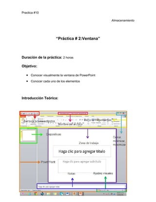 Practica #10
Almacenamiento

“Práctica # 2:Ventana”

Duración de la práctica: 2 horas
Objetivo:
Conocer visualmente la ventana de PowerPoint
Conocer cada uno de los elementos

Introducción Teórica:

 
