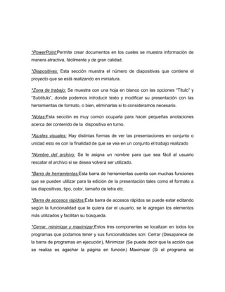 *PowerPoint:Permite crear documentos en los cueles se muestra información de
manera atractiva, fácilmente y de gran calidad.
*Diapositivas: Esta sección muestra el número de diapositivas que contiene el
proyecto que se está realizando en miniatura.
*Zona de trabajo: Se muestra con una hoja en blanco con las opciones “Titulo” y
“Subtitulo”, donde podemos introducir texto y modificar su presentación con las
herramientas de formato, o bien, eliminarlas si lo consideramos necesario.
*Notas:Esta sección es muy común ocuparla para hacer pequeñas anotaciones
acerca del contenido de la dispositiva en turno.
*Ajustes visuales: Hay distintas formas de ver las presentaciones en conjunto o
unidad esto es con la finalidad de que se vea en un conjunto el trabajo realizado
*Nombre del archivo: Se le asigna un nombre para que sea fácil al usuario
rescatar el archivo si se desea volverá ser utilizado.
*Barra de herramientas:Esta barra de herramientas cuenta con muchas funciones
que se pueden utilizar para la edición de la presentación tales como el formato a
las diapositivas, tipo, color, tamaño de letra etc.
*Barra de accesos rápidos:Esta barra de accesos rápidos se puede estar editando
según la funcionalidad que le quiera dar el usuario, se le agregan los elementos
más utilizados y facilitan su búsqueda.
*Cerrar, minimizar y maximizar:Estos tres componentes se localizan en todos los
programas que podamos tener y sus funcionalidades son: Cerrar (Desaparece de
la barra de programas en ejecución), Minimizar (Se puede decir que la acción que
se realiza es agachar la página en función) Maximizar (Si el programa se

 