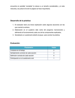 encuentra en pantalla “completa” la reduce a un tamaño considerable, y si esta
reducida y se pulsa la función la página se hace mayoritaria)

Desarrollo de la práctica:
1. El evaluador dará una breve explicación sobre algunas secciones con las
que cuenta la ventana.
2. Elaboración en el cuaderno dela venta del programa mencionando y
definiendo el funcionamiento cada uno de los componentes explicados.
3. Serealizará un cuestionario abierto al grupo para concluir la práctica.

Evaluación:
Parámetro

Valor

Limpieza en el trabajo

2

Señalamiento correcto de cada sección

3

Definición correcta de cada sección

4

Participación en el cuestionario oral

1

 