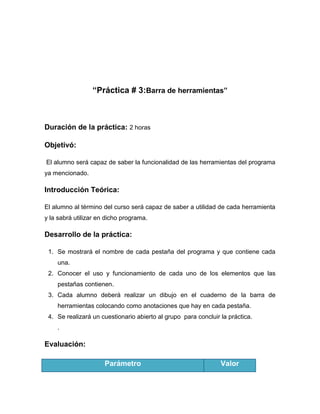 “Práctica # 3:Barra de herramientas”

Duración de la práctica: 2 horas
Objetivó:
El alumno será capaz de saber la funcionalidad de las herramientas del programa
ya mencionado.

Introducción Teórica:
El alumno al término del curso será capaz de saber a utilidad de cada herramienta
y la sabrá utilizar en dicho programa.

Desarrollo de la práctica:
1. Se mostrará el nombre de cada pestaña del programa y que contiene cada
una.
2. Conocer el uso y funcionamiento de cada uno de los elementos que las
pestañas contienen.
3. Cada alumno deberá realizar un dibujo en el cuaderno de la barra de
herramientas colocando como anotaciones que hay en cada pestaña.
4. Se realizará un cuestionario abierto al grupo para concluir la práctica.
.

Evaluación:
Parámetro

Valor

 