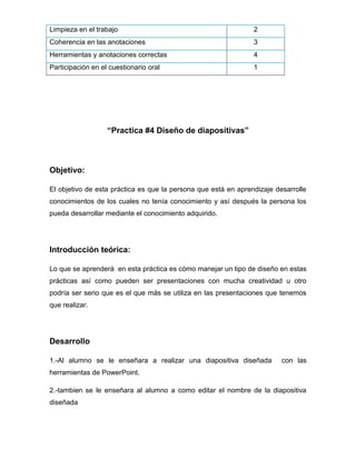 Limpieza en el trabajo

2

Coherencia en las anotaciones

3

Herramientas y anotaciones correctas

4

Participación en el cuestionario oral

1

“Practica #4 Diseño de diapositivas”

Objetivo:
El objetivo de esta práctica es que la persona que está en aprendizaje desarrolle
conocimientos de los cuales no tenía conocimiento y así después la persona los
pueda desarrollar mediante el conocimiento adquirido.

Introducción teórica:
Lo que se aprenderá en esta práctica es cómo manejar un tipo de diseño en estas
prácticas así como pueden ser presentaciones con mucha creatividad u otro
podría ser serio que es el que más se utiliza en las presentaciones que tenemos
que realizar.

Desarrollo
1.-Al alumno se le enseñara a realizar una diapositiva diseñada

con las

herramientas de PowerPoint.
2.-tambien se le enseñara al alumno a como editar el nombre de la diapositiva
diseñada

 